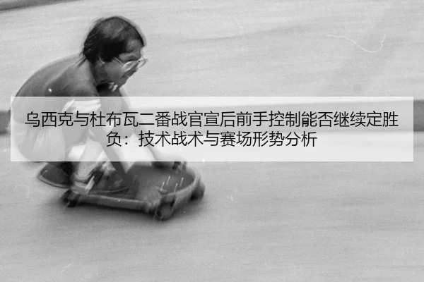 乌西克与杜布瓦二番战官宣后前手控制能否继续定胜负：技术战术与赛场形势分析 | hth