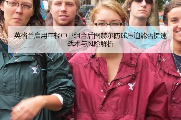 英格兰启用年轻中卫组合后图赫尔防线压迫能否提速战术与风险解析 | hth