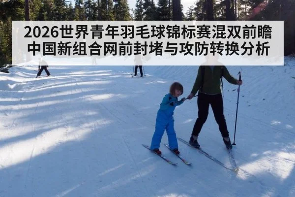 2026世界青年羽毛球锦标赛混双前瞻 中国新组合网前封堵与攻防转换分析