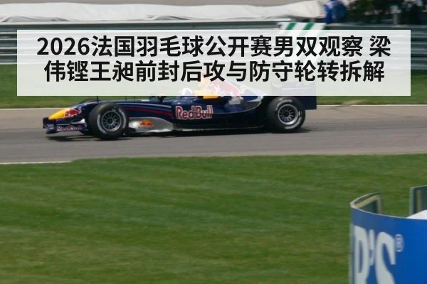 2026法国羽毛球公开赛男双观察 梁伟铿王昶前封后攻与防守轮转拆解